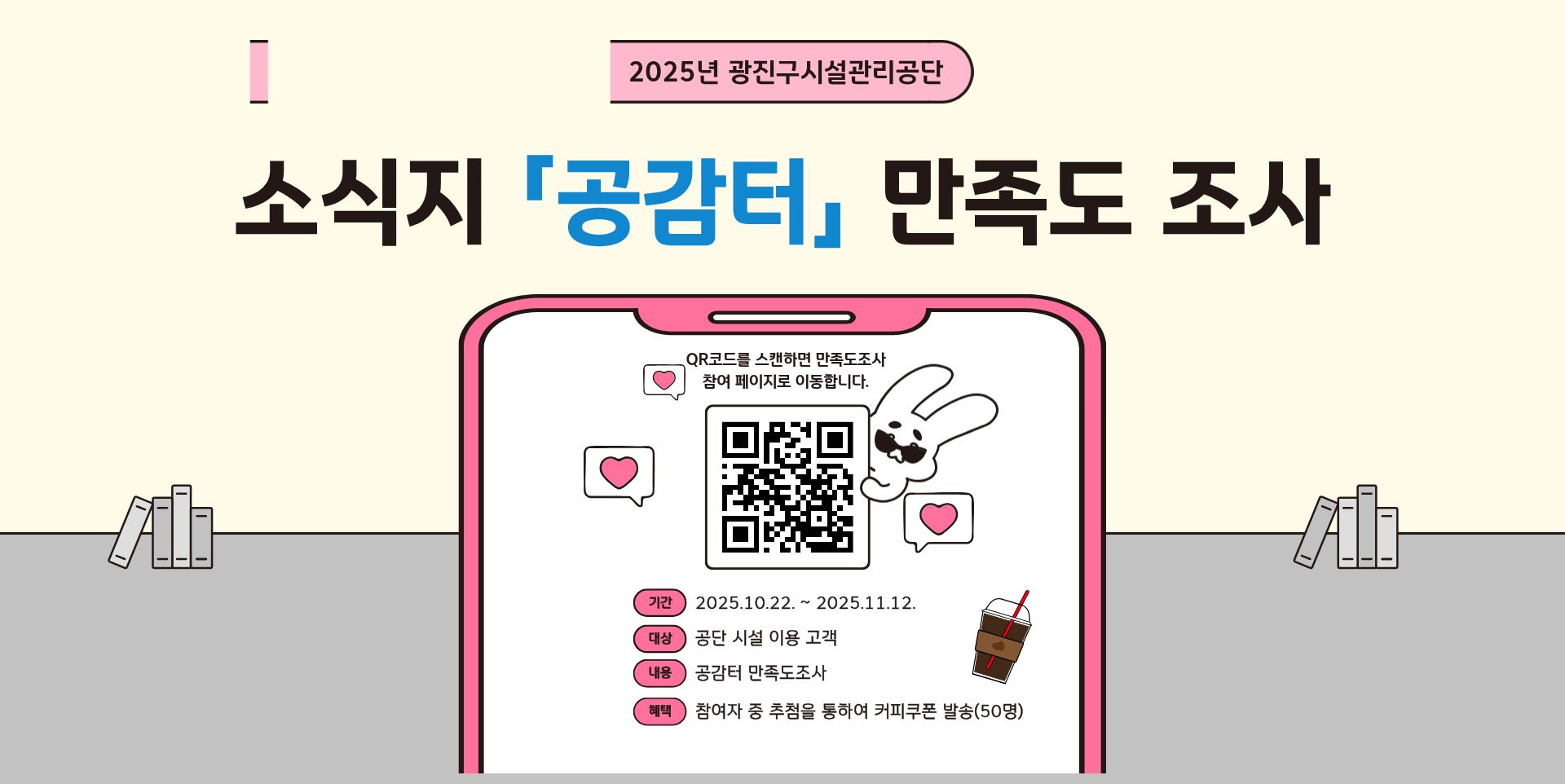 [2025년 광진구시설관리공단 소식지 공감터 만족도 조사] QR코드를 스캔하면 만족도조사 참여페이지로 이동합니다. | 기간: 2025년 10월 22일 ~ 2025년 11월 12일 | 대상: 공단 시설 이용고객 | 내용: 공감터 만족도조사 | 혜택: 참여자 중 추첨을 통하여 커피쿠폰 발송(50명) | QR코드 경로: https://naver.me/5zXuvSHC